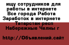 ищу сотрудников для работы в интернете - Все города Работа » Заработок в интернете   . Татарстан респ.,Набережные Челны г.